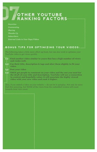O T H E R Y O U T U B E
R A N K I N G F AC T O R S
F av orite s
C omme n tin g
S harin g
T hu mb s U p
S u b scrib e rs
E x te rn al L in ks to Y ou r P age /V ide os
B O N U S T I P S F O R O P T I M I Z I N G Y O U R V I D E O S :
T he following takes a little more effort up front, but can also work to optimize your
YouT ube video to get views q uickly.
[1] Find another video similar to yours that has a high number of views
and ranks well.
[2] Use their title, description & tags and alter them slightly to fit your
video.
[3] Post your video
[4] THEN get people to comment on your video and the one you used for
the draft of your title and description. YouTube will see a connection
in content and hopefully value: it will associate the highly viewed
video with your new video and rank it higher.
A lso, if you embed a video on your website — do not let it autoplay. N ot only do users
find this annoying, but N O N E of the views from the embedded version will count
towards total view count.
07O T H E R Y O U T U B E
07O T H E R Y O U T U B E
R A N K I N G F AC T O R S07R A N K I N G F AC T O R S070707070707
 