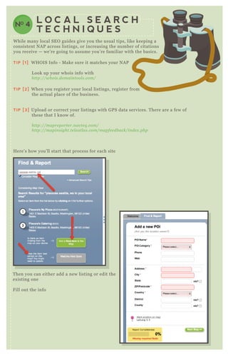 NO 4
L O C A L S E A R C H
T E C H N I Q U E S
T hen you can either add a new listing or edit the
ex isting one
F ill out the info
TIP [1] W H O IS Info - M ake sure it matches your N A P
L ook up your whois info with
http://whois.domain tool s.com/
TIP [2] W hen you register your local listings, register from
the actual place of the business.
TIP [3] Upload or correct your listings with G P S data services. T here are a few of
these that I know of.
http://mapre porte r.n av te q .com/
http://mapin sight.te l e atl as.com/mapfe e db ack/in de x .php
H ere’ s how you’ ll start that process for each site
W hile many local SE O guides give you the usual tips, like keeping a
consistent N A P across listings, or increasing the number of citations
you receive — we’ re going to assume you’ re familiar with the basics.
 