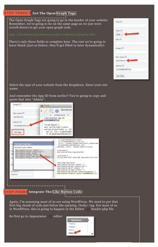W e’ ve got our code saved, time to get the O pen G raph tags!
T he O pen G raph T ags are going to go in the header of your website.
R emember, we’ re going to be on the same page as we j ust were
( scroll down) to get your open graph code.
http://de v e l ope rs.face b ook.com/docs/re fe re n ce /pl u gin s/l ike /
T here’ s only three fields to complete here. T he rest we’ re going to
leave blank ( j ust as before, they’ ll get filled in later dynamically) .
A gain, I’ m assuming most of us are using W ordP ress. W e need to put that
first big chunk of code j ust below the opening < body> tag. F or most of us
in W ordP ress, this is going to happen in the E ditor header.php file
So first go to A ppearance editor
F rom here, you’ ll need to navigate to the header.php file.
Select the type of your website from the dropdown. E nter your site
name.
A nd remember the A pp ID from earlier? You’ re going to copy and
paste that into “ A dmin” .
I ntegrate The L ike B utton C odeS T E P F O U R
S T E P T H R E E G et The O pen G raph Tags
 