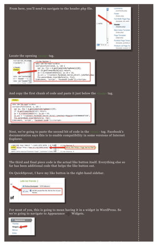 F rom here, you’ ll need to navigate to the header.php file.
L ocate the opening <body> tag.
A nd copy the first chunk of code and paste it j ust below the <body> tag.
N ex t, we’ re going to paste the second bit of code in the <html> tag. F acebook’ s
documentation says this is to enable compatibility in some versions of Internet
E x plorer.
T he third and final piece code is the actual like button itself. E verything else so
far has been additional code that helps the like button out.
O n Q uickSprout, I have my like button in the right- hand sidebar.
F or most of you, this is going to mean having it in a widget in W ordP ress. So
we’ re going to navigate to A ppearance W idgets.
D epending upon your theme, you’ re likely going to have a sidebar called “ right
F or most of you, this is going to mean having it in a widget in W ordP ress. So
we’ re going to navigate to A ppearance W idgets.
 