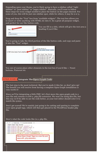D epending upon your theme, you’ re likely going to have a sidebar called “ right
sidebar” or “ post sidebar” or “ pages sidebar” . B asically, you’ ll want to follow
these steps for every widget needed to place the button on the pages desired. F or
some of you, this will be j ust one sidebar spot, while for others, it may be 2 or 3 .
D rag and drop the “ T ex t” box from “ available widgets” . T he tex t box allows you
to insert or write anything with H T M L etc into it. Its a great all purpose widget,
and perfect for our like button code.
You’ re going to take the third portion of the like button code, and copy and paste
it into the “ T ex t” widget.
You can of course place other elements in the tex t box if you’ d like — T weet
buttons, P interest etc
T he last step is the most technical. B ut you’ ve made it this far, so don’ t give up!
T he benefit you will receive from having a complete O pen G raph installation is
very worth it!
Since we’ ll be integrating a little P H P , let’ s first move the open graph code to a
new file and re n ame it with a .php fil e e x te n sion . W e won’ t be using this file, but
this way we’ ll be able to see the code better, as your tex t editor should color it to
match the syntax .
D on’ t get scared! W e’ re mainly j ust going to be cutting and pasting to complete
your open graph tags, which will then get placed in the W ordP ress header.php
file.
H ere’ s what the code looks like in a .php file.
You can fill in a title, which will give the tex t area a
heading if you’ d like.
I ntegrate The O pen G raph C odeS T E P F I V E
 