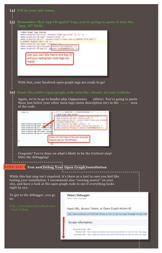 A gain, we’ re to go to header.php ( A ppearance editor) . You’ re going to paste
these j ust below your other meta tags ( meta description etc) in the <head> area
of the code.
Congrats! You’ re done on what’ s likely to be the trickiest step!
O nto the debugging!
W hile this last step isn’ t req uired, it’ s there as a tool in case you feel like
testing your installation. I recommend also “ viewing source” on your
site, and have a look at the open graph code to see if everything looks
right by eye.
T o get to the debugger, you go
to:
http://de v e l ope rs.face b ook.com
/tool s/de b u g
W ith that, your facebook open graph tags are ready to go!
[4] Fill in your site name.
[5 ] R emember that A pp I D again? Yup, you’ re going to paste it into the
“ app_ id” field.
[6 ] Paste the entire open graph code into the < head> of your website.
Test and D ebug Your O pen G raph I nstallationS T E P S I X
 