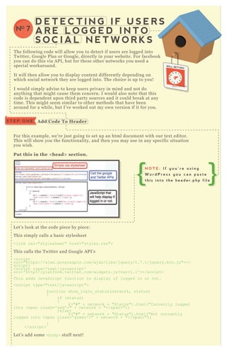 D E T E C T I N G I F U S E R S
A R E L O G G E D I N T O
S O C I A L N E T W O R K S
NO 7
T he following code will allow you to detect if users are logged into
T witter, G oogle P lus or G oogle, directly in your website. F or facebook
you can do this via A P I, but for these other networks you need a
special workaround.
It will then allow you to display content differently depending on
which social network they are logged into. T he choice is up to you!
I would simply advise to keep users privacy in mind and not do
anything that might cause them concern. I would also note that this
code is dependent upon third party sources and it could break at any
time. T his might seem similar to other methods that have been
around for a while, but I’ ve worked out my own version if it for you.
F or this ex ample, we’ re j ust going to set up an html document with our tex t editor.
T his will show you the functionality, and then you may use in any specific situation
you wish.
Put this in the < head> section.
L et’ s look at the code piece by piece:
T his simply calls a basic stylesheet
<link rel="stylesheet" href="styles.css">
T his calls the T witter and G oogle A P I’ s
<script
src="https://aj ax .googleapis.com/aj ax /libs/j q uery/1.7 .1/j q uery.min.j s"></
script>
<script type=' tex t/j avascript'
src=' http://platform.twitter.com/widgets.j s? ver=1.1' ></script>
T his adds J avaScript function to display if logged in or not.
<script type="tex t/j avascript">
function show_ login_ status( network, status)
{
if ( status)
{
$ ( "# " + network + "Status") .html( "C urrently logged
into <span class=' red' >" + network + "</span>") ;
} else{
$ ( "# " + network + "Status") .html( "N ot currently
logged into <span class=' green' >" + network + "</span>") ;
}
}
</script>
L et’ s add some <body> stuff nex t!
S T E P O N E A dd C ode To Header
N O T E : I f y o u ’ r e u s i n g
W o r d P r e s s y o u c a n p a s t e
t h i s i n t o t h e h e a d e r . p h p f i l e
 