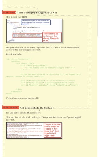 T his goes in the H T M L
T he portion shown in red is the important part. It is the id’ s and classes which
display if the user is logged in or not.
H ere is the code;
<div class="container">
<section>
<div class="row">
<div class="page-header">
<h1>D etecting Social N etworks L ogged I nto</h1>
</div>
<p>Y ou can see below it is detecting if I am logged into
T witter, G oogle or G oogle Plus.</p>
<div id="T witterStatus" class="outputStatus"></div>
<div id="G oogleStatus" class="outputStatus"></div>
<div id="G ooglePlusStatus" class="outputStatus"></div>
</div>
</section>
</div>
W e j ust have one more part to add!
P ut this below the H T M L somewhere.
T his part is a bit of a trick, which gets G oogle and T witter to say if you’ re logged
in or not.
S T E P T H R E E A dd Your L inks I n the C ontent
HTM L To D isplay I f L ogged I n O r NotS T E P T W O
 