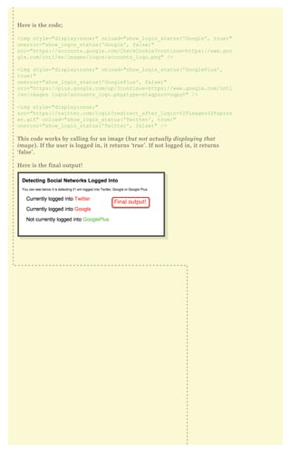 Here is the code;
<img style="display:none;" onload="show_login_status('Google', true)"
onerror="show_login_status('Google', false)"
src="https://accounts.google.com/CheckCookie?continue=https://www.goo
gle.com/intl/en/images/logos/accounts_logo.png" />
<img style="display:none;" onload="show_login_status('GooglePlus',
true)"
onerror="show_login_status('GooglePlus', false)"
src="https://plus.google.com/up/?continue=https://www.google.com/intl
/en/images logos/accounts_logo.png&type=st&gpsrc=ogpy0" />
<img style="display:none;"
src="https://twitter.com/login?redirect_after_login=%2Fimages%2Fspinn
er.gif" onload="show_login_status('Twitter', true)"
onerror="show_login_status('Twitter', false)" />
This code works by calling for an image (but not actually displaying that
image). If the user is logged in, it returns ‘true’. If not logged in, it returns
‘false’.
Here is the final output!
 