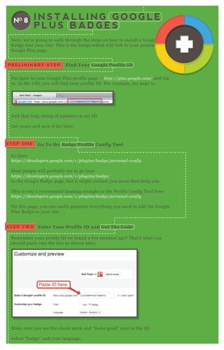 I N S T A L L I N G G O O G L E
P L U S B A D G E S
NO 8
N ex t, we’ re going to walk through the steps on how to install a G oogle P lus
B adge into your site. T his is the badge which will link to your personal
G oogle P lus page.
N avigate to your G oogle P lus profile page — http://pl u s.googl e .com/ and log
in. In the UR L you will find your profile ID . F or ex ample, my page is;
A nd that long string of numbers is my ID .
G et yours and save it for later.
G o here
https://de v e l ope rs.googl e .com/+ /pl u gin s/b adge /pe rson al - con fig
M ost people will probably try to go here
https://de v e l ope rs.googl e .com/+ /pl u gin s/b adge /
to the G oogle B adge page, but it might confuse you more then help you.
T his is why I recommend heading straight to the P rofile Config T ool here
https://de v e l ope rs.googl e .com/+ /pl u gin s/b adge /pe rson al - con fig
O n this page, you can easily generate everything you need to add the G oogle
P lus B adge to your site.
R emember your profile ID we found a few minutes ago? T hat’ s what you
should paste into the box as shown here;
M ake sure you see the check mark and “ looks good” nex t to the ID .
Select “ badge” and your language.
P R E L I M I N A R Y S T E P Find Your G oogle Profile I D
S T E P O N E G o To the B adge Profile C onfig Tool
Enter Your Profile I D and G et The C odeS T E P T W O
N ex t, we’ re going to walk through the steps on how to install a G oogle P lus
B adge into your site. T his is the badge which will link to your personalB adge into your site. T his is the badge which will link to your personal
 