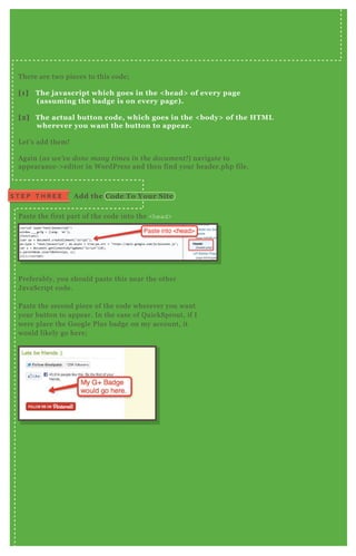 T here are two pieces to this code;
[1] The j avascript which goes in the < head> of every page
( assuming the badge is on every page) .
[2] The actual button code, which goes in the < body> of the HTM L
wherever you want the button to appear.
L et’ s add them!
A gain ( as we ’ v e don e man y time s in the docu me n t! ) navigate to
appearance- > editor in W ordP ress and then find your header.php file.
P aste the first part of the code into the <head>
P referably, you should paste this near the other
J avaScript code.
P aste the second piece of the code wherever you want
your button to appear. In the case of Q uickSprout, if I
were place the G oogle P lus badge on my account, it
would likely go here;
S T E P T H R E E A dd the C ode To Your S ite
 