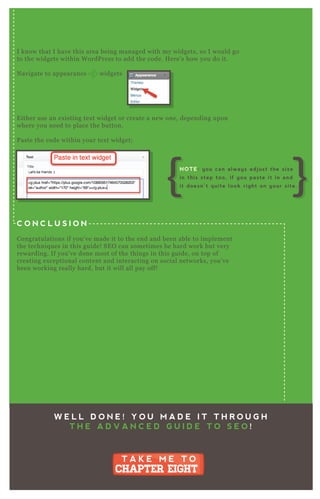 I know that I have this area being managed with my widgets, so I would go
to the widgets within W ordP ress to add the code. H ere’ s how you do it.
N avigate to appearance widgets
E ither use an ex isting tex t widget or create a new one, depending upon
where you need to place the button.
P aste the code within your tex t widget;
C O N C L U S I O N
Congratulations if you’ ve made it to the end and been able to implement
the techniq ues in this guide! SE O can sometimes be hard work but very
rewarding. If you’ ve done most of the things in this guide, on top of
creating ex ceptional content and interacting on social networks, you’ ve
been working really hard, but it will all pay off!
W E L L D O N E ! Y O U M A D E I T T H R O U G H
T H E A D V A N C E D G U I D E T O S E O !
T A K E M E T O
CHAPTER EIGHT
T A K E M E T O
CHAPTER EIGHT
NOTE: you can always adjust the size
in this step too, if you paste it in and
it doesn’t quite look right on your site.
 