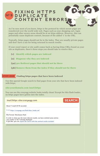 A s I’ m sure most of you know, https is the protocol by which secure pages are
transferred over the world wide web. P ages such as your shopping cart, login
pages and other secure areas should be at an https address. H owever, this can
potentially cause duplicate content, because of the added ‘ s’ in the UR L .
T ypically, https pages should not be in the index . T hey are usually private pages
and don’ t have a use for being returned in search results.
If your crawl report or site audit comes back as having https UR L s found on your
site as duplicates, there’ s three steps you should take to resolve this;
F I X I N G H T T P S
D U P L I C A T E
C O N T E N T E R R O R S
NO 9
[1] I dentify which pages are index ed
[2] D iagnose why they are index ed
[3a] 30 1 R edirect pages that should not be there
[3b] R emove them from the index if they should not be there
Use this special G oogle search to find pages from your site that have been index ed
with https;
site:yourdomain.com inurl:https
You can see the crazyegg website looks totally clean! E x cept for this flash loader,
no https pages have gotten into the index .
Finding https pages that have been index edS T E P O N E
inurl:https site:crazyegg.com SEARCHSEARCH
About 1 result (0.10 seconds)
File Format: Shockwave flash
In order to show you the most relevant results, we have omitted some entries
very similar to the 1 already displayed.
If you like, you can repeat the search with the omitted results included.
[FLASH]
https://crazyegg.com/flash/data_loader.swf
 