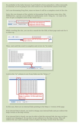 Its probably in the index because it got linked to from somewhere, either internally
or external, so we’re going to use a few tools to try and find the source of the link.
Let’s use Screaming Frog first, since we know it will be a complete crawl of the site.
Enter the root domain of the website in Screaming Frog (because some sites, like
KISSmetrics. operate across different subdomains, www / blog etc - we want to be
sure we get a complete crawl of the whole site.)
While crawling the site, you can do a search for the URL of that page and wait for it
to show up.
Then, wait until the crawl is complete and review its “In Links”.
Look in the “to” column to see if any links use the “https://”
In this case, there are no internal links pointing to the https:// version of the page.
If an internal link is found, you need to change your internal links and 301 redirect the
https version to the http version.
If no internal link is found, you may be able to find the external link, but may not have
control over changing it. So you have to 301 redirect it to the http version. This will
redirect the user and eventually remove/replace the https version from the index.
 