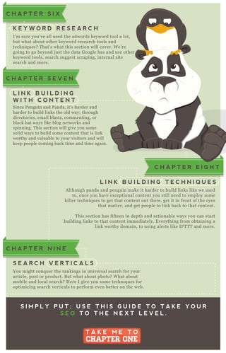 A lthough panda and penguin make it harder to build links like we used
to, once you have ex ceptional content you still need to employ some
killer techniq ues to get that content out there, get it in front of the eyes
that matter, and get people to link back to that content.
T his section has fifteen in depth and actionable ways you can start
building links to that content immediately. E verything from obtaining a
link worthy domain, to using alerts like IF T T T and more.
C H A P T E R E I G H T
L I N K B U I L D I N G T E C H N I Q U E S
I’ m sure you’ ve all used the adwords keyword tool a lot,
but what about other keyword research tools and
techniq ues? T hat’ s what this section will cover. W e’ re
going to go beyond j ust the data G oogle has and use other
keyword tools, search suggest scraping, internal site
search and more.
C H A P T E R S I X
K E Y W O R D R E S E A R C H
Since P enguin and P anda, it’ s harder and
harder to build links the old way; through
directories, email blasts, commenting, or
black hat ways like blog networks and
spinning. T his section will give you some
solid ways to build some content that is link
worthy and valuable to your visitors and will
keep people coming back time and time again.
C H A P T E R S E V E N
L I N K B U I L D I N G
W I T H C O N T E N T
You might conq uer the rankings in universal search for your
article, post or product. B ut what about photo? W hat about
mobile and local search? H ere I give you some techniq ues for
optimizing search verticals to perform even better on the web.
C H A P T E R N I N E
S E A R C H V E R T I C A L S
S I M P L Y P U T ; U S E T H I S G U I D E T O T A K E Y O U R
S E O T O T H E N E X T L E V E L .
T A K E M E T O
CHAPTER ONE
T A K E M E T O
CHAPTER ONE
C H A P T E R E I G H T
worthy and valuable to your visitors and will
keep people coming back time and time again.
 