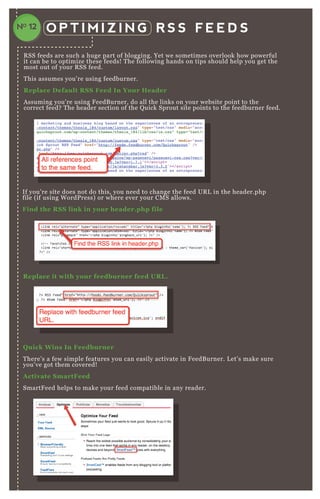 O P T I M I Z I N G R S S F E E D S
R SS feeds are such a huge part of blogging. Yet we sometimes overlook how powerful
it can be to optimize these feeds! T he following hands on tips should help you get the
most out of your R SS feed.
T his assumes you’ re using feedburner.
R eplace D efault R S S Feed I n Your Header
A ssuming you’ re using F eedB urner, do all the links on your website point to the
correct feed? T he header section of the Q uick Sprout site points to the feedburner feed.
If you’ re site does not do this, you need to change the feed UR L in the header.php
file ( if using W ordP ress) or where ever your CM S allows.
Find the R S S link in your header.php file
Q uick W ins I n Feedburner
T here’ s a few simple features you can easily activate in F eedB urner. L et’ s make sure
you’ ve got them covered!
A ctivate S martFeed
SmartF eed helps to make your feed compatible in any reader.
R eplace it with your feedburner feed UR L .
NO 12
 