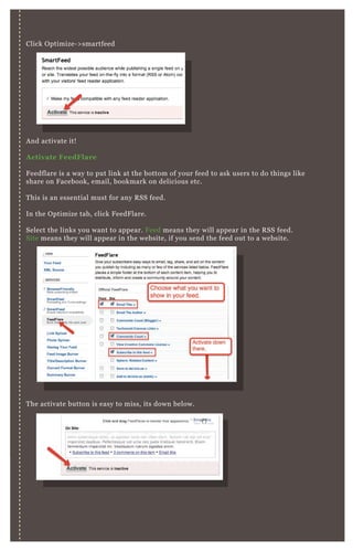 A nd activate it!
A ctivate FeedFlare
F eedflare is a way to put link at the bottom of your feed to ask users to do things like
share on F acebook, email, bookmark on delicious etc.
T his is an essential must for any R SS feed.
In the O ptimize tab, click F eedF lare.
Select the links you want to appear. F eed means they will appear in the R SS feed.
Site means they will appear in the website, if you send the feed out to a website.
N ex t, we’ re going to add some “ personal” flares. T hese are simple flares people have
created that do not ex ist in the default set of flares.
Click ‘ B rowse the Catalog’ .
T he activate button is easy to miss, its down below.
Click O ptimize- > smartfeed
 