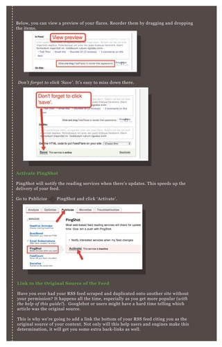 B elow, you can view a preview of your flares. R eorder them by dragging and dropping
the items.
A ctivate PingS hot
P ingShot will notify the reading services when there’ s updates. T his speeds up the
delivery of your feed.
G o to P ublicize P ingShot and click ‘ A ctivate’ .
L ink to the O riginal S ource of the Feed
H ave you ever had your R SS feed scraped and duplicated onto another site without
your permission? It happens all the time, especially as you get more popular ( with
the he l p of this gu ide ! ) . G ooglebot or users might have a hard time telling which
article was the original source.
T his is why we’ re going to add a link the bottom of your R SS feed citing you as the
original source of your content. N ot only will this help users and engines make this
determination, it will get you some ex tra back- links as well.
D on ’ t forge t to cl ick ‘ S av e ’ . It’ s easy to miss down there.
[1] A dding R SS Source L ink in B logger
 