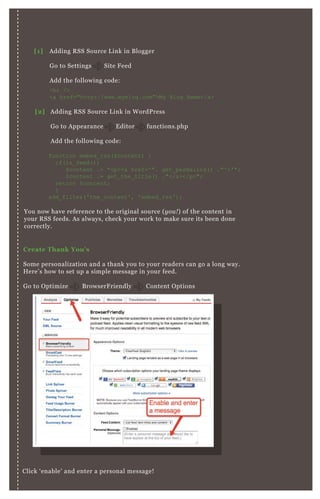 C reate Thank You’ s
Some personalization and a thank you to your readers can go a long way.
H ere’ s how to set up a simple message in your feed.
G o to O ptimize B rowserF riendly Content O ptions
Click ‘ enable’ and enter a personal message!
Time Your R S S Emails
You now have reference to the original source ( y ou ! ) of the content in
your R SS feeds. A s always, check your work to make sure its been done
correctly.
[1] A dding R SS Source L ink in B logger
G o to Settings Site F eed
A dd the following code:
[2] A dding R SS Source L ink in W ordP ress
G o to A ppearance E ditor functions.php
A dd the following code:
<hr />
<a href="http://www.myblog.com">My B log N ame</a>
function embed_ rss( $ content) {
if( is_ feed( ) )
$ content .= "<p><a href=' ". get_ permalink( ) ."' >' ";
$ content .= get_ the_ title( ) ."</a></p>";
return $ content;
}
add_ filter( ' the_ content' , ' embed_ rss' ) ;
 