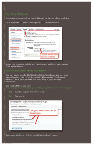 V I D E O S I T E M A P S
Time Your R S S Emails
E ncourage more opens from your R SS email list by controlling send time.
G o to P ublicize E mail Subscriptions D elivery O ptions
Select your timezone and the best time for your audience. 9 am- 1 1 am is
often a good choice.
R edirect W ordPress R S S to Feedburner
You may have a standard R SS feed built into W ordP ress. You may even
have subscribers to it! W ith the help of a P lugin called “ F eedburner
R edirect” we’ re going to make sure everything is going through
feedburner.
You can find the plugin here -
http://wordpre ss.org/e x te n d/pl u gin s/te n tb l ogge rs- fe e db u rn e r- rss- re dire ct- pl u gin /
E nter your feedburner UR L in both fields. A nd you’ re done!
[1] Install it in your W ordP ress setup.
[2] A ctivate it.
 