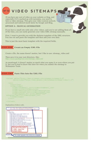 If you have any sort of video on your website or blog, and
especially if it’ s marked up with metadata, you need to
have a video sitemap. T his gets your video content noticed,
processed and index ed much faster by G oogle and B ing.
V I D E O S I T E M A P SNO 13
Create a file, the name doesn’ t matter, but I like to use: sitemap_ video.x ml
T hen save it in your root directory, like:
http://www.q u icksprou t.com/site map_ v ide o.x ml
A s mentioned, it doesn’ t matter so much what you name it or even where you put
it, but you’ ll need to know this later for when you submit the sitemap to
W ebmaster T ools.
E x planation of above code;
C reate an Empty X M L FileS T E P O N E
Paste This I nto the X M L FileS T E P T W O
<urlset x mlns="http://www.sitemaps.org/schemas/sitemap/0.9"
x mlns:video="http://www.google.com/schemas/sitemap-video/1.1">
<url>
<loc></loc>
<video:video>
<video:thumbnail_ loc></video:thumbnail_ loc>
<video:title></video:title>
<video:description></video:description>
<video:content_ loc></video:content_ loc>
<video:player_ loc allow_ embed="yes"
autoplay="ap=1"></video:player_ loc>
</video:video>
</url>
</urlset>
O PTI O N A - M A NUA L G ENER A TI O N
If you have a small site with only a few videos, and you’ re not adding them all
of the time, you can easily generate your video X M L sitemap manually.
F irst, I want to provide you with the skeleton template of the X M L structure.
You can cut and paste the template and then add your own data.
T his is j ust the most basic template with the req uired fields.
 