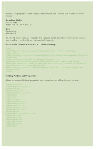 Many of the properties in the template are optional, but I wanted you to have the whole
thing :-)
Required Fields
URL of Page
Video File URL or Player URL
Title
Description
Thumbnail
So let’s fill in our example template. I’ve stripped out all the other properties for now, so
you can clearly see it with only the required elements;
Basic Code for One Video in XML Video Sitemap
<url>
<loc>http://www.quicksprout.com/videos/neil-patel-video-1.html</loc>
<video:video>
<video:thumbnail_loc>http://www.quicksprout.com/thumbs/thumbnail.jpg</video:thu
mbnail_loc>
<video:title>Advanced SEO for Bloggers</video:title>
<video:description>An exclusive video with SEO expert Neil Patel. Drive
ridiculous amounts of leads to your blog and learn the 7 secrets of conversion
rate optimization.</video:description>
<video:content_loc>http://www.quicksprout.com/video.flv</video:content_loc>
</video:video>
</url>
Adding Additional Properties
There are many additional properties you can add to your video sitemap, such as;
<video:duration>
<video:expiration_date>
<video:rating>
<video:view_count>
<video:publication_date>
<video:tag>
<video:tag>
<video:category>
<video:restriction>
<video:restriction>
<video:restriction>
<video:gallery_loc>
<video:gallery_loc>
<video:price>
<video:requires_subscription>
<video:uploader>
<video:uploader>
<video:platform>
<video:platform>
<video:platform>
<video:live>
Let’s add a few of these back into our example, so you can see them in action!
<url>
<loc>http://www.quicksprout.com/videos/neil-patel-video-1.html</loc>
<video:video>
<video:thumbnail_loc>http://www.quicksprout.com/thumbs/thumbnail.jpg</video:thu
mbnail_loc>
<video:title>Advanced SEO for Bloggers</video:title>
<video:description>An exclusive video with SEO expert Neil Patel. Drive
 