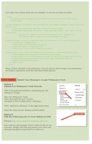 O ption A
S ubmit it to W ebmaster Tools D irectly
T his is the preferred method to submitting any x ml
sitemap to G oogle.
S ign in to W e b maste r T ool s
V ie w the profil e for y ou r we b site
N av igate to S ite C on figu ration - > S ite maps
Click “ A dd/ T est a Sitemap” in the right hand corner
E nter the name of your sitemap and hit submit
O ption B
A dd The Following L ine To Your R obots.tx t File
Sitemap: http://www.e x ampl e .com/site map_ v ide o.x ml
L ike with any x ml sitemap, if your robots.tx t file set up
correctly, G oogle with find and process your video x ml
sitemaps through having found it in robots.tx t
S ubmit Your S itemap to G oogle W ebmaster ToolsS T E P T H R E E
L et’ s add a few of these back into our ex ample, so you can see them in action!
<url>
<loc>http://www.q uicksprout.com/videos/neil-patel-video-1.html</loc>
<video:video>
<video:thumbnail_ loc>http://www.q uicksprout.com/thumbs/thumbnail.j pg</video:thu
mbnail_ loc>
<video:title>Advanced SEO for B loggers</video:title>
<video:description>An ex clusive video with SEO ex pert N eil Patel. D rive
ridiculous
amounts of leads to your blog and learn the 7 secrets of
conversion rate optimiz ation.</video:description>
<video:content_ loc>http://www.q uicksprout.com/video.flv</video:content_ loc>
<! --optional properties-->
<video:duration>7 5 0</video:duration>
<video:rating>4.1</video:rating>
<video:view_ count>5 4321</video:view_ count>
<video:publication_ date>2012-04-01T 19:20:30+08:00</video:publication_ date>
<video:family_ friendly>yes</video:family_ friendly>
<video:restriction relationship="allow">I E G B US C A</video:restriction>
<video:req uires_ subscription>no</video:req uires_ subscription>
<video:live>no</video:live>
</video:video>
</url>
M any of these should be self ex planatory. You can always check G oogle’ s documentation
for further ex planation of all the individual fields allowed.
 