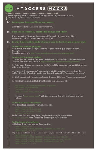 . H T A C C E S S H A C K S
T hese tips only work if your client is using A pache. If your client is using
W indows IIS, then look at IIS hacks.
[1] L ocate your .htaccess file on your server.
( See “ H ow to locate .htaccess on your server” )
[2] O nce you’ ve located it, edit the file using a tex t editor.
If you are using W indows, I recommend N otepad. If you’ re using M ac,
download a free tex t editor like T ex tW rangler.
[3] I n your htaccess file decide what you want to do, then add a line of code:
To create a custom 40 4 page
Use “ E rrorD ocument” and put the UR L to your custom 4 0 4 page at the end.
E x ample:
E rrorD ocument 4 0 4 http://www.e x ampl e .com/my - cu stom- 4 0 4 - page .html
To password protect a folder
A . F irst, you will need to first need to create an .htpasswd file. T he easy way is to
use this online tool to create it: http://www.tool s.dy n amicdriv e .com/password/
B . E nter your desired username on the left, and the password you want that person
to have on the right.
C. In the “ path to .htpasswd” box , put it in a folder that isn’ t accessible to the
public. Usually, it’ s safe to put in your home directory like “ / home/ myusername”
D . Click submit and put the downloaded .htpasswd file into “ / home/ myusername”
E . N ow that you’ re done that, type this into your .htaccess file
AuthUserF ile /home/myusername/.htpasswd
AuthN ame EnterPassword
AuthT ype B asic
req uire user some_ users_ name
R eplace “ some_ users_ name” with the username that will be allowed into this
folder.
To block users by I P address
T ype these four lines into your .htaccess file:
O rder allow, deny
D eny from 111.222.333.444
D eny from 5 5 5 .666.7 7 7 .888
Allow from all
In the lines that say “ deny from, ” replace the ex ample IP addresses
“ 111.222.333.444” with the real IP address you want to block.
To block users by referrer
A dd these three lines to your .htaccess file:
R ewriteEngine O n
R ewriteC ond % { H T T P_ R EF ER ER } somedomain .com [ N C ]
R ewriteR ule .* - [ F ]
If you want to block more than one referrer, add more R ewriteCond lines like this:
R ewriteEngine O n
R ewriteC ond % { H T T P_ R EF ER ER } somedomain .com [ N C ,O R ]
R ewriteC ond % { H T T P_ R EF ER ER } anotherdomain .com [ N C ,O R ]
R ewriteC ond % { H T T P_ R EF ER ER } 3rdD omain .com [ N C ]
R ewriteR ule .* - [ F ]
N otice that every line ex cept for the last one should end in “ [ N C ,O R ] ”
NO 14
 