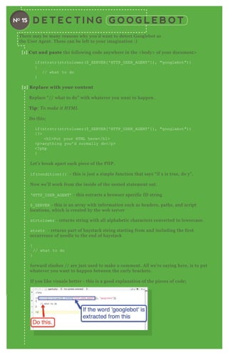 D E T E C T I N G G O O G L E B O TNO 15
[ 1 ] C ut and paste the following code anywhere in the < body> of your document>
if( strstr( strtolower( $ _ SER V ER [ ' H T T P_ USER _ AG EN T ' ] ) , "googlebot") )
{
// what to do
}
[ 2 ] R eplace with your content
R eplace “ / / what to do” with whatever you want to happen.
Tip: T o make it H T M L
D o this;
if( strstr( strtolower( $ _ SER V ER [ ' H T T P_ USER _ AG EN T ' ] ) , "googlebot") )
{ ? >
<h1>Put your H T ML here</h1>
<p>anything you’ d normally do</p>
<? php
}
L et’ s break apart each piece of the P H P .
if( condition) { } - this is j ust a simple function that says “ if x is true, do y” .
N ow we’ ll work from the inside of the nested statement out.
‘ H T T P_ USER _ AG EN T ’ - this ex tracts a browser specific ID string
$ _ SER V ER - this is an array with information such as headers, paths, and script
locations, which is created by the web server
strtolower - returns string with all alphabetic characters converted to lowercase.
strstr - returns part of haystack string starting from and including the first
occurrence of needle to the end of haystack
{
// what to do
}
forward slashes / / are j ust used to make a comment. A ll we’ re saying here, is to put
whatever you want to happen between the curly brackets.
If you like visuals better - this is a good ex planation of the pieces of code;
T here may be many reasons why you’ d want to detect G ooglebot as
the User A gent. T hese can be left to your imagination :)
 