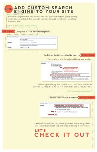 A D D C U S T O M S E A R C H
E N G I N E T O Y O U R S I T E
A custom G oogle search on your site can be a powerful feature, yet still many
people are not using it. I’ m going to walk you through the steps of installing
it on your site.
G o to - http://www.googl e .com/cse
T his is where a little technical know how applies.
You can’ t j ust simply add the site UR L - you must include an
asterisk ( * ) after the UR L for it to search the entire site, like this;
http://www.q u icksprou t.com/*
A fter we have done all this, we’ re given the opportunity to try
out the custom search engine before installing it on our site.
C ompose a Title and D escriptionS T E P O N E
S T E P T W OA dd S ites To B e I ncluded in S earch
S T E P T H R E ES elect Edition and C onfirm
C H E C K I T O U T
LET’S
C H E C K I T O U T
LET’S
NO 16
 