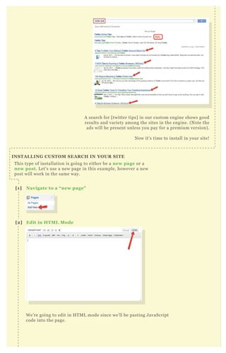 A search for [ twitter tips] in our custom engine shows good
results and variety among the sites in the engine. ( N ote the
ads will be present unless you pay for a premium version) .
N ow it’ s time to install in your site!
T his type of installation is going to either be a new page or a
new post. L et’ s use a new page in this ex ample, however a new
post will work in the same way.
W e’ re going to edit in H T M L mode since we’ ll be pasting J avaScript
code into the page.
A search for [ twitter tips] in our custom engine shows good
results and variety among the sites in the engine. ( N ote the
I NS TA L L I NG C US TO M S EA R C H I N YO UR S I TE
[1] Navigate to a “ new page”
[2] Edit in HTM L M ode
[3] Paste C ode
 