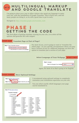 I’ m going to show you a way to allow visitors who speak any language to enj oy
your site, with the installation of G oogle T ranslate. T his is fairly new, and not
many people are doing it, so its still a good time to get in early.
N avigate to: http://tran sl ate .googl e .com/tran sl ate _ tool s
F or most of you, you’ re going to want to “ translate the
whole page” . In very specific circumstances where you may
have a section of tex t in a different language you have the
option to translate j ust a section of your page.
I recommend using optional settings to completely
customize your translation ex perience on your site.
You can select ex actly which languages your page
can be translated to.
You can select how the translate box will
A gain, for most of us that’ s going to be E nglish.
T he first phase of getting translate running on your site, is to select all the
options and generate the code snippet.
M U L T I L I N G U A L M A R K U P
A N D G O O G L E T R A N S L A T E
NO 17
P H A S E IP H A S E I
G E T T I N G T H E C O D EG E T T I N G T H E C O D E
Translate Page or Part of Page?S T E P O N E
F or most of you, you’ re going to want to “ translate the
whole page” . In very specific circumstances where you may
have a section of tex t in a different language you have the
option to translate j ust a section of your page.
S T E P T W OS elect L anguage of Your W ebpage
S how O ptional S ettingsS T E P T H R E E
 