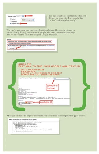 You can select how the translate box will
display on your site. I personally like
“ inline” and “ dropdown only” .
T he you’ ve got some more advanced setting choices. H ere we’ ve chosen to
automatically display the banner to people who need to translate the page.
A nd we’ ve select to track the usage in G oogle A nalytics.
A fter you’ ve made all of your selections you should see the completed snippet of code.
You can do a q uick preview of your translate button before you go to copy the
code and add it to your site.
QUICK TIP:
FAST WAY TO FIND YOUR GOOGLE ANALYTICS ID
1. GO TO YOUR WEBPAGE
2. VIEW SOURCE
3. CONTROL F (IN CHROME) TO FIND TEXT
4. SEARCH FOR “UA-” (WITH THE DASH)
Preview The Page
 