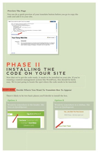 You can do a q uick preview of your translate button before you go to copy the
code and add it to your site.
Preview The Page
N ow that we’ ve got the code ready, it needs to be installed on your site. If you’ re
running a content management system like W ordP ress, this should be fairly
easy. W e’ re j ust going to locate the spot where the code needs to be inserted.
T here’ s likely to be two basic places you’ ll decide to install the box .
A q uick look at the source code again,
will give you a good idea where the
code needs to go;
P H A S E I I
I N S T A L L I N G T H E
C O D E O N Y O U R S I T E
D ecide W here You W ant To Translate B ox To A ppearS T E P O N E
O ption A
W ould be somewhere in the header, like
here on Q uickSprout;
O ption B
W ould be somewhere in a sidebar, like
here on Q uicksprout;
I nstalling The C ode I n The Header [option A ]S T E P T W O
 