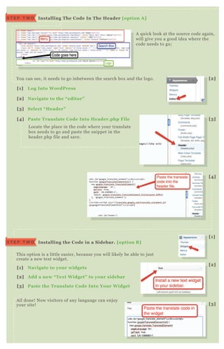 A q uick look at the source code again,
will give you a good idea where the
code needs to go;
You can see, it needs to go inbetween the search box and the logo.
T his option is a little easier, because you will likely be able to j ust
create a new tex t widget.
A ll done! N ow visitors of any language can enj oy
your site!
L ocate the place in the code where your translate
box needs to go and paste the snippet in the
header.php file and save.
I nstalling The C ode I n The Header [option A ]S T E P T W O
I nstalling the C ode in a S idebar. [option B ]S T E P T W O
[1] L og I nto W ordPress
[2] Navigate to the “ editor”
[3] S elect “ Header”
[4] Paste Translate C ode I nto Header.php File
[1] Navigate to your widgets
[2] A dd a new “ Tex t W idget” to your sidebar
[3] Paste the Translate C ode I nto Your W idget
box needs to go and paste the snippet in the
header.php file and save.
[2]
[1]
[2]
[3]
[3]
[4]
 