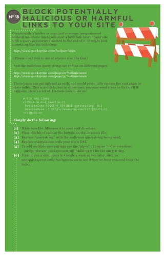 B L O C K P O T E N T I A L L Y
M A L I C I O U S O R H A R M F U L
L I N K S T O Y O U R S I T E
NO 18
http://www.q u icksprou t.com/? n e il pate l scam
( P lease don’ t link to me or anyone else like that)
A nd the malicious q uery string can end up on different pages:
http://www.q u icksprou t.com/page /2 /? n e il pate l scam
http://www.q u icksprou t.com/page /3 /? n e il pate l scam
T hese pages can get index ed as such, and could potentially replace the real pages in
their index . T his is unlikely, but in either case, you may need a way to fix this if it
happens. H ere’ s a bit of .htaccess code to do so:
# F I X B AD L I N K S
<ifModule mod_ rewrite.c>
R ewriteC ond % { Q UER Y _ ST R I N G } q uerystring [ N C ]
R ewriteR ule .* http://ex ample.com/$ 1? [ R =301,L ]
</ifModule>
S imply do the following:
[1] M ake sure the .htaccess is in your root directory.
[2] P lace this bit of code at the bottom on the .htaccess file.
[3] R eplace “ q uerystring” with the malicious q uerystring being used.
[4] R eplace ex ample.com with your site’ s UR L
[5 ] T o add multiple q uerystrings use the “ pipes” ( | ) as an “ or” ex pressions:
( neilpatelscam| q uicksproutripoff| badblogger) for the q uerystring.
[6 ] F inally, run a site: q uery in G oogle a week or two later, such as:
site:q uicksprout.com/ ? neilpatelscam to see if they’ ve been removed from the
index .
O ccasionally a hacker or even j ust someone inex perienced
without malicious intent will send a back link over to your site
with a q uery parameter attached to the end of it. It might look
something like the following:
 