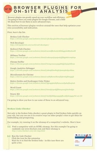 T his section of browser plugins revolves around the ones that help optimize your
sites accessibility and index ation.
F irst, here’ s the list.
B roken L ink Checker
https://chrome .googl e .com/we b store /de tail /oj kcdipcgfae kb e ae l aapakgn j fl fgl f
W eb D eveloper
http://chrispe de rick.com/work/we b - de v e l ope r/
R edirect P ath Checker
https://chrome .googl e .com/we b store /de tail /aomidfkchockcl dhb kggj okdkke b mdl l
SE O moz T oolbar
https://chrome .googl e .com/we b store /de tail /e akacpaij cpapn dcfffdgphdiccmpkn p
Chrome Sniffer
https://chrome .googl e .com/we b store /de tail /homgcn aoacgigpkkl j j j e kpign b l ke ae
G oogle A nalytics D ebugger
https://chrome .googl e .com/we b store /de tail /j n kmfdil e e l hofj cij ame phohj e chhn a
M icroformats for Chrome
https://chrome .googl e .com/we b store /de tail /oal b ifkn mcl b n mj l l j de mhj j l kmppj j l
R ulers G uides and E yedropper Color P icker
https://chrome .googl e .com/we b store /de tail /b j pn gj gkahhfl e j n e e mihpb n fdoafoe h
W ord Count
https://chrome .googl e .com/we b store /de tail /kmn dj oipob j fj b hocpoe e j j imchn b j j e
Source K it
https://chrome .googl e .com/we b store /de tail /iie e l dj dihkpoapgipfke oddj ckopgj g? hl = e n - U S
I’ m going to show you how to use some of these in an advanced way.
B roken L inks C hecker
N ot only is the broken links checker a great plugin to find broken links q uickly on
your site, but you can use it in creative ways on other people’ s sites to get ideas for
linkbuilding and prospecting.
F or ex ample, try running it on the sitemap of a competitor’ s website. H ere’ s how:
[1] F ind a competitor with an H T M L sitemap. F or this ex ample I’ m going to
randomly use www.bizchair.com and their sitemap is
http://www.b iz chair.com/site - map.html
B R O W S E R P L U G I N S F O R
O N - S I T E A N A L Y S I S
NO 19
[2] R un the L ink Checker
Click the icon for the ex tension
W ait for it to find the broken links - in this case there are
q uite a few.
N ot only is the broken links checker
B rowser plugins can greatly speed up your workflow and efficiency.
I’ m going to show you some plugins for G oogle Chrome, and a little
bit about how to use them in more advanced ways.
 