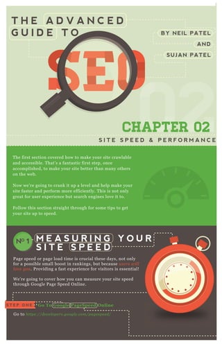 T H E A D V A N C E D
G U I D E T O BY NEIL PATEL
AND
SUJAN PATEL
SEOSEOSEOSEOSEOSEOSEOSEOSEOSEOSEOSEOSEOSEOSEOSEOSEOSEOSEOSEOSEOSEOSEOSEOSEOSEOSEOSEOSEOSEOSEOSEOSEOSEOSEOSEOSEOSEOSEOSEOSEOSEOSEOSEOSEOSEOSEOSEOSEOSEOSEOSEOSEOSEOSEOSEOSEOSEOSEOSEOSEOSEOSEOSEOSEOSEOSEOSEOSEOSEOSEOSEOSEOSEOSEOSEOSEOSEOSEOSEOSEOSEOSEOSEOSEO
0202
SEOSEOSEOSEOSEOSEOSEO
02
SEOSEOSEOSEOSEOSEOSEO
020202
SEO
02
SEO
02
SEO
02
SEOSEOSEOSEO
02
SEOSEOSEO
02
SEOSEOSEO
02
SEOSEOSEOSEOSEOSEOSEOSEOSEOSEO
02
SEOSEOSEOSEOSEOSEOSEO
02
SEOSEOSEOSEOSEOSEOSEO
02
SEOSEOSEOSEOSEOSEOSEO
CHAPTER 02
S I T E S P E E D & P E R F O R M A N C E
T he first section covered how to make your site crawlable
and accessible. T hat’ s a fantastic first step, once
accomplished, to make your site better than many others
on the web.
N ow we’ re going to crank it up a level and help make your
site faster and perform more efficiently. T his is not only
great for user ex perience but search engines love it to.
F ollow this section straight through for some tips to get
your site up to speed.
P age speed or page load time is crucial these days, not only
for a possible small boost in rankings, but because u se rs wil l
l ov e y ou . P roviding a fast ex perience for visitors is essential!
W e’ re going to cover how you can measure your site speed
through G oogle P age Speed O nline.
G o to https://de v e l ope rs.googl e .com/page spe e d/
M E A S U R I N G Y O U R
S I T E S P E E D
NO 1
G o To G oogle PageS peed O nlineS T E P O N E
S T E P T W O
R un The Tool O n
Your Homepage
 
