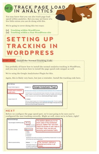You probably all know how to install the normal analytics tracking in W ordP ress,
and you may even know how to install the page speed code snippet as well.
W e’ re using the G oogle A nalyticator P lugin for this.
A gain, this is likely very basic, but j ust a reminder. Install the tracking code here.
B efore we configure the page speed part, we’ re j ust going to be sure you’ ve
configured the user tracking correctly. M ight as well, since we’ re in here, right?
T R AC K P A G E L O A D
I N A N A L Y T I C S
NO 2
You may know that you can also track page load
speed within analytics. B ut you may not know of a
few little ex tras you can do along with this.
W e’ re going to cover doing this two ways:
[1] Tracking within W ordPress
[2] Tracking within a Non W ordPress site
S E T T I N G U P
T R A C K I N G I N
W O R D P R E S S
S E T T I N G U P
T R A C K I N G I N
W O R D P R E S S
I nstall the Normal Tracking C odeS T E P O N E
N E X T
 