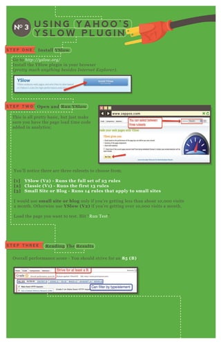 U S I N G Y A H O O ’ S
Y S L O W P L U G I N
NO 3
I nstall YS lowS T E P O N E
G o to http://y sl ow.org/
Install the YSlow plugin in your browser
( pre tty mu ch an y thin g b e side s I n te rn e t E x pl ore r) .
T his is all pretty basic, but j ust make
sure you have the page load time code
added in analytics;
You’ ll notice there are three rulesets to choose from;
[1] YS low ( V 2) - R uns the full set of 23 rules
[2] C lassic ( V 1) - R uns the first 13 rules
[3] S mall S ite or B log - R uns 14 rules that apply to small sites
I would use small site or blog only if you’ re getting less than about 1 0 , 0 0 0 visits
a month. O therwise use YS low ( V 2) if you’ re getting over 1 0 , 0 0 0 visits a month.
L oad the page you want to test. H it “ R un T est” .
O pen and R un YS lowS T E P T W O
www.zappos.com
S T E P T H R E E R eading The R esults
O verall performance score - You should strive for an 8 5 ( B ) .
 