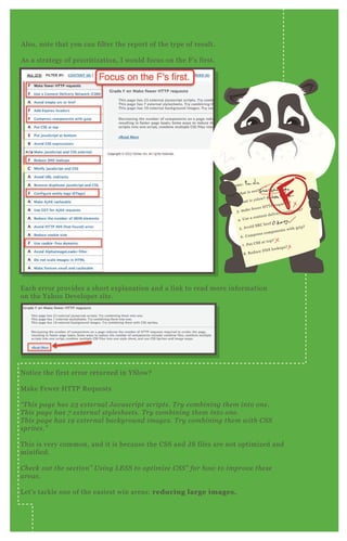 A lso, note that you can filter the report of the type of result.
A s a strategy of prioritization, I would focus on the F ’ s first.
E ach error provides a short ex planation and a link to read more information
on the Yahoo D eveloper site.
N otice the first error returned in YSlow?
M ake F ewer H T T P R eq uests
“ T his page has 2 3 e x te rn al J av ascript scripts. T ry comb in in g the m in to on e .
T his page has 7 e x te rn al sty l e she e ts. T ry comb in in g the m in to on e .
T his page has 1 9 e x te rn al b ackgrou n d image s. T ry comb in in g the m with C S S
sprite s.”
T his is very common, and it is because the CSS and J S files are not optimized and
minified.
C he ck ou t the se ction ” U sin g L E S S to optimiz e C S S ” for how to improv e the se
are as.
L et’ s tackle one of the easiest win areas: reducing large images.
name:
1 . what is seo?
2 . what is yslow?
3 . make fewer H T T P req uests?
4 . Use a content delivery newtowrk?
5 . A void SR C href
6 . Compress components with gzip?
7 . P ut CSS at top?
8 . R educe D N S lookups?
 