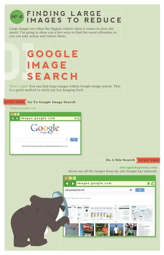 L arge images are often the biggest culprit when it comes to slow site
speed. I’ m going to show you a few ways to find the worst offenders so
you can take action and reduce them.
T hat’ s right! You can find large images within G oogle image search. T his
is a q uick method to catch any low hanging fruit.
site:q uicksprout.com
shows me all the images from my site G oogle has index ed;
image s.googl e .com
G o To G oogle I mage S earchS T E P O N E
S T E P T W OD o A S ite S earch
NO 4
F I N D I N G L A R G E
I M A G E S T O R E D U C E
i m a g e s . g o o g l e . c o m
i m a g e s . g o o g l e . c o m
S T E P T H R E ES hut O ff S afe S earch
010101010101010101G O O G L E
I M A G E
S E A R C H
G O O G L E
I M A G E
S E A R C H
 