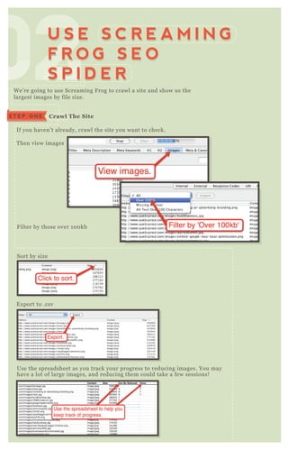 W e’ re going to use Screaming F rog to crawl a site and show us the
largest images by file size.
If you haven’ t already, crawl the site you want to check.
T hen view images
F ilter by those over 1 0 0 kb
Sort by size
E x port to .csv
Use the spreadsheet as you track your progress to reducing images. You may
have a lot of large images, and reducing them could take a few sessions!
020202020202020202U S E S C R E A M I N G
F R O G S E O
S P I D E R
U S E S C R E A M I N G
F R O G S E O
S P I D E R
C rawl The S iteS T E P O N E
 