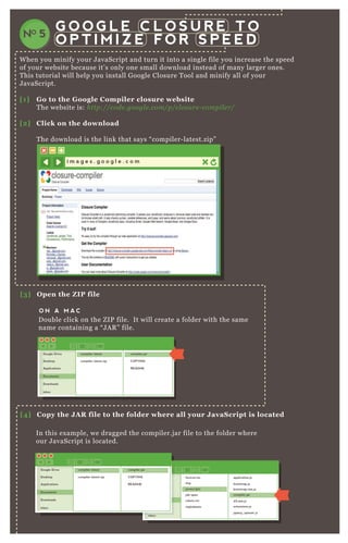 W hen you minify your J avaScript and turn it into a single file you increase the speed
of your website because it’ s only one small download instead of many larger ones.
T his tutorial will help you install G oogle Closure T ool and minify all of your
J avaScript.
[1] G o to the G oogle C ompiler closure website
T he website is: http://code .googl e .com/p/cl osu re - compil e r/
[2] C lick on the download
T he download is the link that says “ compiler- latest.zip”
G O O G L E C L O S U R E T O
O P T I M I Z E F O R S P E E DNO 5
i m a g e s . g o o g l e . c o m
[3] O pen the Z I P file
[5 ] O pen a command line window
[4] C opy the J A R file to the folder where all your J avaS cript is located
O N A M A C
O N A P CD ouble click on the Z IP file. It will create a folder with the same
name containing a “ J A R ” file.
In this ex ample, we dragged the compiler.j ar file to the folder where
our J avaScript is located.
Google Drive
Desktop
Applications
Documents
Downloads
inbox
compiler-latest
compiler-latest.zip
compiler.jar
COPYING
README
Google Drive
Desktop
Applications
Documents
Downloads
inbox
favicon.iso
img
javascripts
job-ques
robots.txt
stylesheets
application.js
bootstrap.js
bootstrap.min.js
compiler.jar
d3.min.js
extensions.js
jquery_spinner.js
inbox
Google Drive
Desktop
Applications
Documents
Downloads
inbox
compiler-latest
compiler-latest.zip
compiler.jar
COPYING
README
 