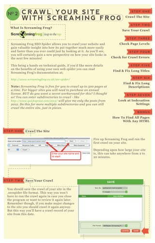 C R A W L Y O U R S I T E
W I T H S C R E A M I N G F R O G
NO 2
C rawl The S iteS T E P O N E
S ave Your C rawl
W hat I s S creaming Frog?
Screaming F rog SE O Spider allows you to crawl your website and
gain valuable insight into how its put together much more easily
and faster than you ever could j ust by looking at it. A s you’ ll see,
you will certainly gain a new perspective on how your site looks in
the nex t few minutes!
T his being a hands on technical guide, if you’ d like more details
on the benefits of using your own web spider you can read
Screaming F rog’ s documentation at;
http://www.scre amin gfrog.co.u k/se o- spide r/
Note: S cre amin g F rog is fre e for y ou to crawl u p to 5 0 0 page s at
a time . F or b igge r site s y ou wil l n e e d to pu rchase an an n u al
l ice n se . B U T do y ou wan t a se cre t workarou n d for this? I thou ght
so! Y ou can e n te r su b dire ctorie s to crawl - l ike
http://www.q u icksprou t.com/2 0 1 2 / wil l giv e me on l y the posts from
2 0 1 2 . D o this for more mu l tipl e su b dire ctorie s an d y ou can stil l
crawl the e n tire site , j u st in pie ce s.
F ire up Screaming F rog and run the
first crawl on your site.
D epending upon how large your site
is, this can take anywhere from 2 to
2 0 minutes.
You should save the crawl of your site in the
.seospider file format. T his way you won’ t
have to run the crawl again in case you close
the program or want to review it again later.
R emember though, if you make maj or changes
to the site you should crawl it again anyway.
B ut this way you’ ll have a crawl record of your
site from this date.
S T E P O N E
C rawl The S ite
S T E P T W O
S ave Your C rawl
S T E P T H R E E
C heck Page L evels
S T E P F O U R
C heck for C rawl Errors
S T E P F I V E
Find & Fix L ong Titles
S T E P S I X
Find & Fix L ong
D escriptions
S T E P S E V E N
L ook at I ndex ation
S ettings
B O N U S
How To Find A ll Pages
W ith A ny HTM L
SAVE
Crawls
Save As:
File Format:
quicksprout-crawl.seospider
SAVESAVECANCELCANCEL
SEOSpider (Screaming Fr...
Name Date Modified
S T E P T W O
 