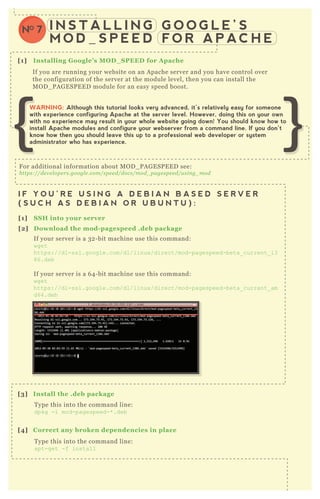 I N S T A L L I N G G O O G L E ’ S
M O D _ S P E E D F O R A P AC H E
NO 7
[1] I nstalling G oogle’ s M O D _ S PEED for A pache
[1] S S H into your server
[2] D ownload the mod- pagespeed .deb package
[3] I nstall the .deb package
If you are running your website on an A pache server and you have control over
the configuration of the server at the module level, then you can install the
M O D _ P A G E SP E E D module for an easy speed boost.
I F Y O U ’ R E U S I N G A D E B I A N B A S E D S E R V E R
( S U C H A S D E B I A N O R U B U N T U ) :
[1] S S H into your server
I F Y O U ’ R E U S I N G A R E D H A T B A S E D S E R V E R
( S U C H A S R E D H A T , F E D O R A , O R C E N T O S ) :
F or additional information about M O D _ P A G E SP E E D see:
https://de v e l ope rs.googl e .com/spe e d/docs/mod_ page spe e d/u sin g_ mod
If your server is a 3 2 - bit machine use this command:
wget
https://dl-ssl.google.com/dl/linux /direct/mod-pagespeed-beta_ current_ i3
86.deb
If your server is a 6 4 - bit machine use this command:
wget
https://dl-ssl.google.com/dl/linux /direct/mod-pagespeed-beta_ current_ am
d64.deb
T ype this into the command line:
dpkg -i mod-pagespeed-* .deb
[4] C orrect any broken dependencies in place
T ype this into the command line:
apt-get -f install
WARNING: Although this tutorial looks very advanced, it’s relatively easy for someone
with experience configuring Apache at the server level. However, doing this on your own
with no experience may result in your whole website going down! You should know how to
install Apache modules and configure your webserver from a command line. If you don’t
know how then you should leave this up to a professional web developer or system
administrator who has experience.
 