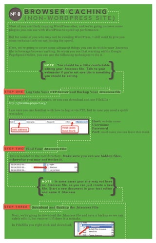 B R O W S E R C AC H I N G
( N O N - W O R D P R E S S S I T E )
NO 8
M ost of you are likely running W ordP ress sites, and we’ re going to cover some
plugins you can use with W ordP ress to speed up performance.
B ut for some of you who may not be running W ordP ress, I still want to give you
some technical info on optimizing for speed.
H ere, we’ re going to cover some advanced things you can do within your .htaccess
file to leverage browser caching. So when you see that warning within G oogle
P ageSpeed O nline, you can use the following techniq ues to fix it.
Use your F T P client of choice, or you can download and use F ileZ illa -
http://fil e z il l a- proj e ct.org/
I am sure you are familiar with how to log in via F T P , but in case you need a q uick
reminder;
Host: website name
Username
Password
Port: most cases you can leave this blank
T his is located in the root directory. M ake sure you can see hidden files,
otherwise you may not notice it.
N ex t, we’ re going to download the .htaccess file and save a backup so we can
safely edit it, but restore it if there is a mistake.
In F ileZ illa you right click and download;
L og I nto Your FTP S erver and B ackup Your .htaccess fileS T E P O N E
N ex t, we’ re going to download the .htaccess file and save a backup so we can
safely edit it, but restore it if there is a mistake.
In F ileZ illa you right click and download;
Find Your .htaccess FileS T E P T W O
S T E P T H R E E D ownload and B ackup the .htaccess File
N O T E : You should be a little comfortable
editing your .htaccess file. Talk to your
webmaster if you’re not sure this is something
you should be editing.
N O T E : In some cases your site may not have
an .htaccess file, so you can just create a new
file. Start a new document in your text editor
and name it .htaccess
 