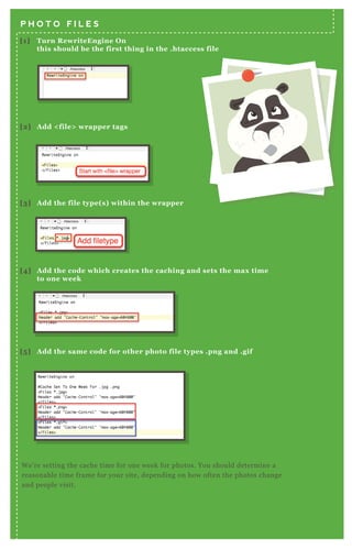 N otice the code is basically the same, but
we’ ve chosen a different length of time for
the css.
T his will cache your CSS for one day. A gain,
this depends on how often you change your
css files, and how often people return back
to your site.
T he code for j avascript caching is also
similar, but in this case we’ ve set it to a
month.
[1] Turn R ewriteEngine O n
this should be the first thing in the .htaccess file
[2] A dd < file> wrapper tags
P H O T O F I L E S
C S S
J A V A S C R I P T
W e’ re setting the cache time for one week for photos. You should determine a
reasonable time frame for your site, depending on how often the photos change
and people visit.
[3] A dd the file type( s) within the wrapper
[4] A dd the code which creates the caching and sets the max time
to one week
[5 ] A dd the same code for other photo file types .png and .gif
 