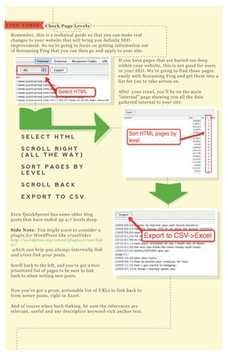 S T E P T H R E E C heck Page L evels
C heck for C rawl Errors
R emember, this is a technical guide so that you can make real
changes to your website that will bring you definite SE O
improvement. So we’ re going to focus on getting information out
of Screaming F rog that you can then go and apply to your site.
If you have pages that are buried too deep
within your website, this is not good for users
or your SE O . W e’ re going to find those pages
easily with Screaming F rog and get them into a
list for you to take action on.
A fter your crawl, you’ ll be on the main
“ internal” page showing you all the data
gathered internal to your site.
E ven Q uickSprout has some older blog
posts that have ended up 4 - 7 levels deep.
S ide Note: Y ou might wan t to con side r a
pl u gin for W ordP re ss l ike crossl in ke r
http://wordpre ss.org/e x te n d/pl u gin s/cross- l in k
e r/
which can he l p y ou al way s in te rn al l y l in k
an d cross l in k y ou r posts.
Scroll back to the left, and you’ ve got a nice
prioritized list of pages to be sure to link
back to when writing new posts.
N ow you’ ve got a great, actionable list of UR L s to link back to
from newer posts, right in E x cel.
A nd of course when back- linking, be sure the references are
relevant, useful and use descriptive keyword- rich anchor tex t.
N ow we’ ll begin ex ploring some of the different menus at the top.
S E L E C T H T M L
S C R O L L R I G H T
( A L L T H E W A Y )
S O R T P A G E S B Y
L E V E L
S C R O L L B A C K
E X P O R T T O C S V
S T E P F O U R
 