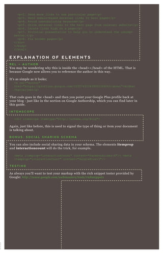 <p>2. Send more links to one particular page</p>
<p>3. Send domain-based ex ternal links to hero pages</p>
<p>4. Avoid cannibaliz ing keywords</p>
<p>5 . D rive ex ternal links to the hero page from relevant website</p>
<p>6. L ocate links high on a page</p>
<p>7 . Pictorial presentation to help you to understand the concept
better.</p>
<p>8. F ix broken pages</p>
</div>
</body>
</html>
E X P L A N A T I O N O F E L E M E N T S
R E L = A U T H O R
You may be wondering why this is inside the < head> < / head> of the H T M L . T hat is
because G oogle now allows you to reference the author in this way.
It’ s as simple as it looks;
<a rel="author"
href="https://profiles.google.com/10307 4333439002308043/about">B idhan
C hatterj ee</a>
T hat code goes in the < head> and then you point your G oogle P lus profile back at
your blog - j ust like in the section on G oogle A uthorship, which you can find later in
this guide.
I N T E M S C O P E
<div itemscope itemtype="http://schema.org/B log">
A gain, j ust like before, this is used to signal the type of thing or item your document
is talking about.
B O N U S : S O C I A L S H A R I N G S C H E M A
You can also include social sharing data in your schema. T he elements itemprop
and interactioncount will do the trick, for ex ample.
<meta itemprop="interactionC ount" content="F acebookL ikes:8"/> <meta
itemprop="interactionC ount" content="G ooglePlus:3"/>
T E S T I N G
A s always you’ ll want to test your markup with the rich snippet tester provided by
G oogle: http://www.googl e .com/we b maste rs/tool s/richsn ippe ts
 