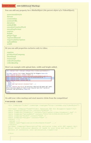 You can add any property for a M ediaO bj ect ( the pare n t ob j e ct of a V ide oO b j e ct) ;
associate dA rticl e
b itrate
con te n tS iz e
con te n tU R L
du ration
e mb e dU R L
e n code sC re ativ e W ork
e n codin gF ormat
e x pire s
he ight
pl ay e rT y pe
re gion sA l l owe d
re q u ire sS u b scription
u pl oadD ate
width
O r you can add properties ex clusive only to video;
caption
produ ction C ompan y
thu mb n ail
tran script
v ide oF rame S iz e
v ide oQ u al ity
H ere’ s an ex ample with upload date, width and height added;
G o add your video markup and steal massive clicks from the competition!
F I N I S H E D C O D E
<div itemprop="video" itemscope itemtype="http://schema.org/V ideoO bj ect">
<h2><span itemprop="name">V ideo: Advanced SEO for B loggers</span></h2>
<meta itemprop="duration" content="T 1M33S" />
<meta itemprop="thumbnail" content="neil-patel-video-thumbnail.j pg" />
<meta itemprop="uploadD ate" content="2012-04-01T 08:00:00-05 :00" />
<meta itemprop="width" content="640" />
<meta itemprop="height" content="480" />
<obj ect ...>
<param ...>
<embed type="application/x -shockwave-flash" ...>
</obj ect>
<p><span itemprop="description">An ex clusive video with SEO ex pert N eil
Patel. D rive ridiculous amounts of leads to your blog and learn the 7
secrets of conversion rate optimiz ation.</span></p>
</div>
A dd A dditional M arkupS T E P F O U R
 