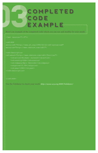 H ere’ s an ex ample of the completed code which you can use and modify for your needs
<? x ml version="1.0"? >
<rdf:R D F
x mlns:rdf="http://www.w3.org/1999/02/22-rdf-syntax -ns# "
x mlns:cd="http://www.cdstore.com/cd01">
<rdf:D escription
rdf:about="http://www.cdstore.com/cd01/T hriller">
<cd:artist>Michael J ackson</cd:artist>
<cd:country>USA</cd:country>
<cd:company>Epic R ecords</cd:company>
<cd:price>12.99</cd:price>
<cd:year>1982</cd:year>
</rdf:D escription>
</rdf:R D F >
Use the V alidator to check your work! http://www.w3 .org/R D F /V al idator/
030303030303C O M P L E T E D
C O D E
E X A M P L E
C O M P L E T E D
C O D E
E X A M P L E
 