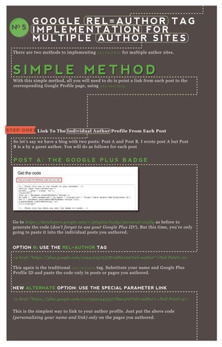 T here are two methods to implementing rel=author for multiple author sites.
W ith this simple method, all you will need to do is point a link from each post to the
corresponding G oogle P rofile page, using rel=author.
So let’ s say we have a blog with two posts: P ost A and P ost B . I wrote post A but P ost
B is a by a guest author. You will do as follows for each post
G o to https://de v e l ope rs.googl e .com/+ /pl u gin s/b adge /pe rson al - con fig as before to
generate the code ( don ’ t forge t to u se y ou r G oogl e P l u s I D ! ) . B ut this time, you’ re only
going to paste it into the individual posts you authored.
OPTION B: USE THE REL=AUTHOR TAG
< a hre f= " https://pl u s.googl e .com/1 0 9 4 1 2 2 5 7 2 3 7 8 7 4 8 6 1 2 0 2 ? re l = au thor" > N e il P ate l < /a>
T his again is the traditional rel=author tag. Substitute your name and G oogle P lus
P rofile ID and paste the code only in posts or pages you authored.
NEW ALTERNATE OPTION: USE THE SPECIAL PARAMETER LINK
< a hre f= ” https://pl u s.googl e .com/1 1 2 7 5 9 9 0 4 4 5 3 5 7 7 8 9 2 4 7 2 ? re l = au thor> + N e il P ate l < a/>
T his is the simplest way to link to your author profile. J ust put the above code
( pe rson al iz in g y ou r n ame an d l in k) only on the pages you authored.
You are going to repeat the above step, choosing whichever option is best for you. B ut
this time you are going to add the author link for each guest author on their posts.
G O O G L E R E L = A U T H O R T A G
I M P L E M E N T A T I O N F O R
M U L T I P L E A U T H O R S I T E S
NO 5
S T E P O N E L ink To The I ndividual A uthor Profile From Each Post
P O S T A : T H E G O O G L E P L U S B A D G E
P O S T B
S I M P L E M E T H O DS I M P L E M E T H O D
 