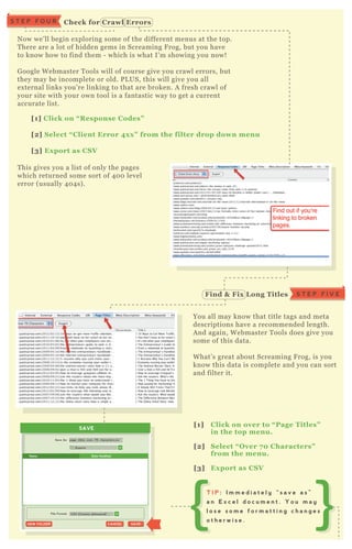 N ow we’ ll begin ex ploring some of the different menus at the top.
T here are a lot of hidden gems in Screaming F rog, but you have
to know how to find them - which is what I’ m showing you now!
G oogle W ebmaster T ools will of course give you crawl errors, but
they may be incomplete or old. P L US, this will give you all
ex ternal links you’ re linking to that are broken. A fresh crawl of
your site with your own tool is a fantastic way to get a current
accurate list.
You all may know that title tags and meta
descriptions have a recommended length.
A nd again, W ebmaster T ools does give you
some of this data.
W hat’ s great about Screaming F rog, is you
know this data is complete and you can sort
and filter it.
T his gives you a list of only the pages
which returned some sort of 4 0 0 level
error ( usually 4 0 4 s) .
[1] C lick on “ R esponse C odes”
[2] S elect “ C lient Error 4x x ” from the filter drop down menu
[3] Ex port as C S V
[1] C lick on over to “ Page Titles”
in the top menu.
[2] S elect “ O ver 7 0 C haracters”
from the menu.
[3] Ex port as C S V
S T E P F I V EFind & Fix L ong Titles
SAVE
Exports
Save As:
File Format:
page_titles_over_70_characters.csv
SAVESAVECANCELCANCELNEW FOLDERNEW FOLDER
CSV (Comma delineated(*...
Name Date Modified
T I P : I m m e d i a t e l y “ s a v e a s ”
a n E x c e l d o c u m e n t . Y o u m a y
l o s e s o m e f o r m a t t i n g c h a n g e s
o t h e r w i s e .
C heck for C rawl ErrorsS T E P F O U R
 